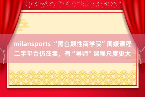 milansports “黑白颠性商学院”周媛课程二手平台仍在卖，有“导师”课程尺度更大