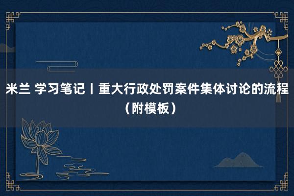 米兰 学习笔记丨重大行政处罚案件集体讨论的流程（附模板）