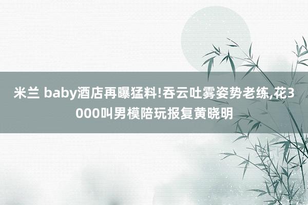 米兰 baby酒店再曝猛料!吞云吐雾姿势老练，花3000叫男模陪玩报复黄晓明