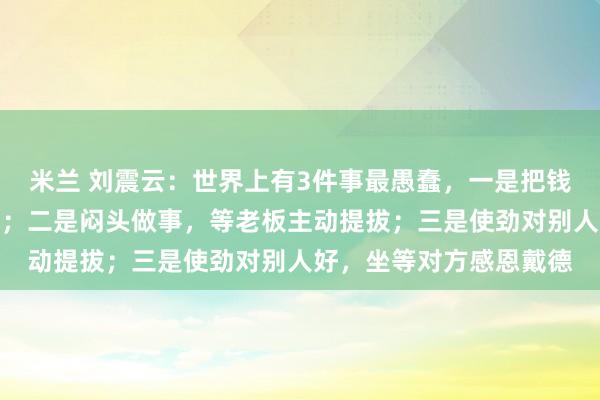 米兰 刘震云：世界上有3件事最愚蠢，一是把钱借出去，等别人主动还；二是闷头做事，等老板主动提拔；三是使劲对别人好，坐等对方感恩戴德