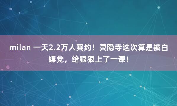 milan 一天2.2万人爽约！灵隐寺这次算是被白嫖党，给狠狠上了一课！