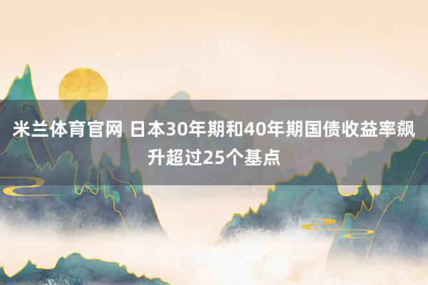 米兰体育官网 日本30年期和40年期国债收益率飙升超过25个基点