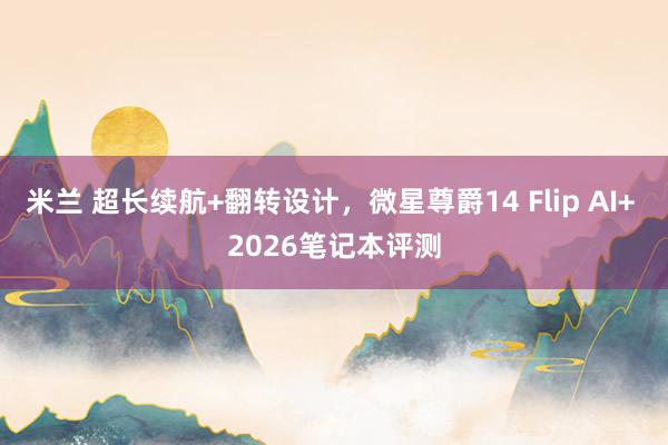 米兰 超长续航+翻转设计，微星尊爵14 Flip AI+ 2026笔记本评测