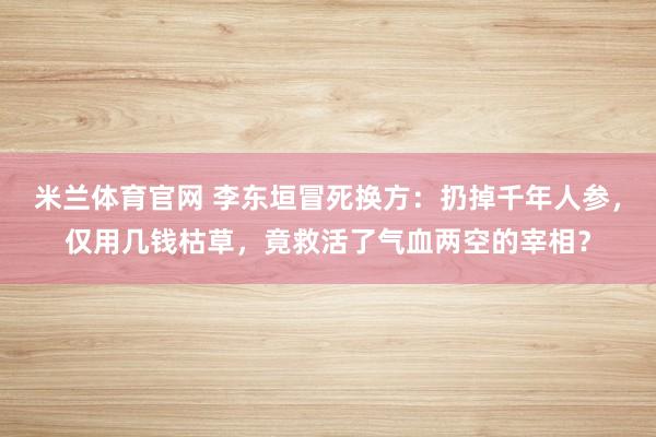 米兰体育官网 李东垣冒死换方：扔掉千年人参，仅用几钱枯草，竟救活了气血两空的宰相？