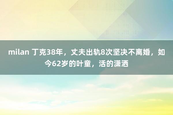 milan 丁克38年，丈夫出轨8次坚决不离婚，如今62岁的叶童，活的潇洒