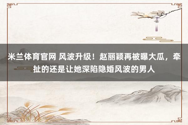 米兰体育官网 风波升级！赵丽颖再被曝大瓜，牵扯的还是让她深陷隐婚风波的男人
