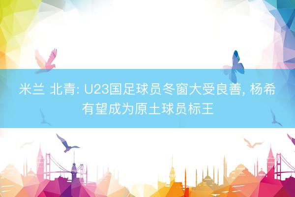 米兰 北青: U23国足球员冬窗大受良善， 杨希有望成为原土球员标王