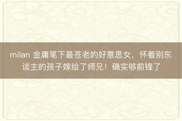 milan 金庸笔下最苍老的好意思女,怀着别东谈主的孩子嫁给了师兄!确实够前锋了