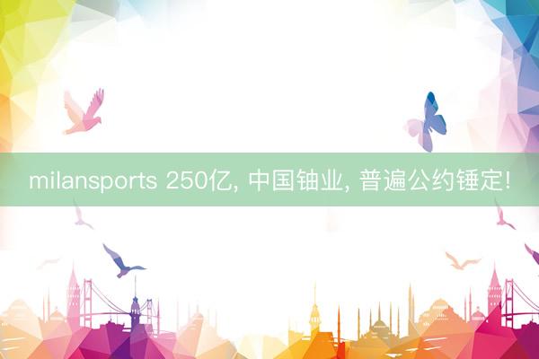 milansports 250亿， 中国铀业， 普遍公约锤定!