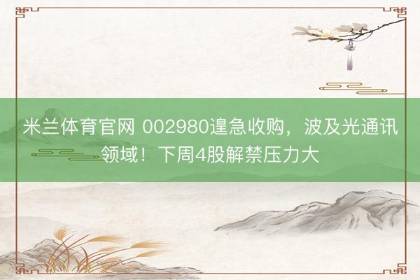 米兰体育官网 002980遑急收购,波及光通讯领域!下周4股解禁压力大
