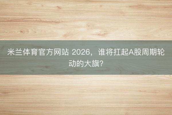 米兰体育官方网站 2026,谁将扛起A股周期轮动的大旗?