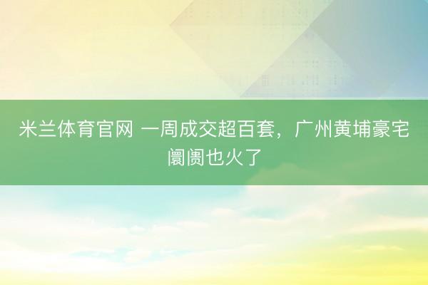 米兰体育官网 一周成交超百套，广州黄埔豪宅阛阓也火了