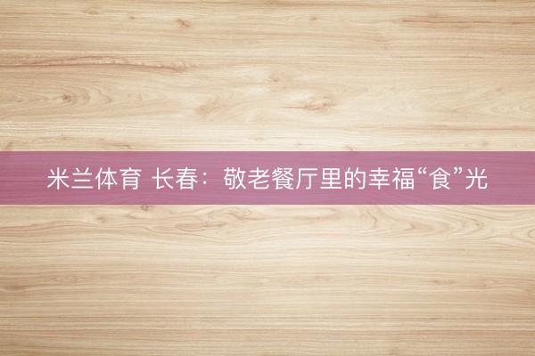 米兰体育 长春：敬老餐厅里的幸福“食”光